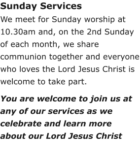 Sunday ServicesWe meet for Sunday worship at 10.30am and, on the 2nd Sunday of each month, we share communion together and everyone who loves the Lord Jesus Christ is welcome to take part.You are welcome to join us at any of our services as we celebrate and learn more about our Lord Jesus Christ