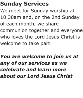 Sunday ServicesWe meet for Sunday worship at 10.30am and, on the 2nd Sunday of each month, we share communion together and everyone who loves the Lord Jesus Christ is welcome to take part.You are welcome to join us at any of our services as we celebrate and learn more about our Lord Jesus Christ