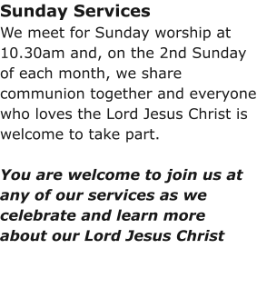 Sunday ServicesWe meet for Sunday worship at 10.30am and, on the 2nd Sunday of each month, we share communion together and everyone who loves the Lord Jesus Christ is welcome to take part.You are welcome to join us at any of our services as we celebrate and learn more about our Lord Jesus Christ