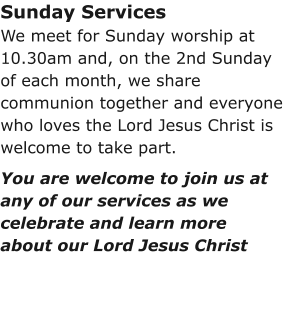 Sunday ServicesWe meet for Sunday worship at 10.30am and, on the 2nd Sunday of each month, we share communion together and everyone who loves the Lord Jesus Christ is welcome to take part.You are welcome to join us at any of our services as we celebrate and learn more about our Lord Jesus Christ