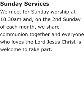 Sunday ServicesWe meet for Sunday worship at 10.30am and, on the 2nd Sunday of each month, we share communion together and everyone who loves the Lord Jesus Christ is welcome to take part.