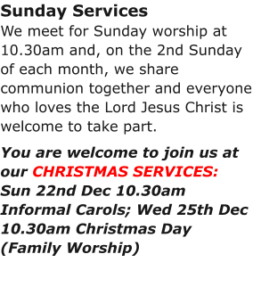 Sunday ServicesWe meet for Sunday worship at 10.30am and, on the 2nd Sunday of each month, we share communion together and everyone who loves the Lord Jesus Christ is welcome to take part.You are welcome to join us at our CHRISTMAS SERVICES:Sun 22nd Dec 10.30am Informal Carols; Wed 25th Dec 10.30am Christmas Day (Family Worship)