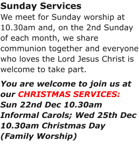 Sunday ServicesWe meet for Sunday worship at 10.30am and, on the 2nd Sunday of each month, we share communion together and everyone who loves the Lord Jesus Christ is welcome to take part.You are welcome to join us at our CHRISTMAS SERVICES:Sun 22nd Dec 10.30am Informal Carols; Wed 25th Dec 10.30am Christmas Day (Family Worship)