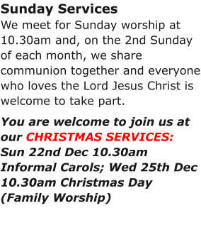 Sunday ServicesWe meet for Sunday worship at 10.30am and, on the 2nd Sunday of each month, we share communion together and everyone who loves the Lord Jesus Christ is welcome to take part.You are welcome to join us at our CHRISTMAS SERVICES:Sun 22nd Dec 10.30am Informal Carols; Wed 25th Dec 10.30am Christmas Day (Family Worship)