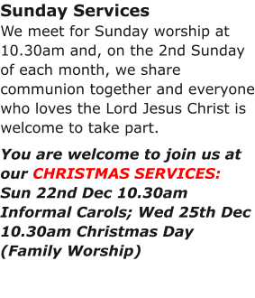 Sunday ServicesWe meet for Sunday worship at 10.30am and, on the 2nd Sunday of each month, we share communion together and everyone who loves the Lord Jesus Christ is welcome to take part.You are welcome to join us at our CHRISTMAS SERVICES:Sun 22nd Dec 10.30am Informal Carols; Wed 25th Dec 10.30am Christmas Day (Family Worship)