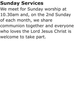 Sunday ServicesWe meet for Sunday worship at 10.30am and, on the 2nd Sunday of each month, we share communion together and everyone who loves the Lord Jesus Christ is welcome to take part.