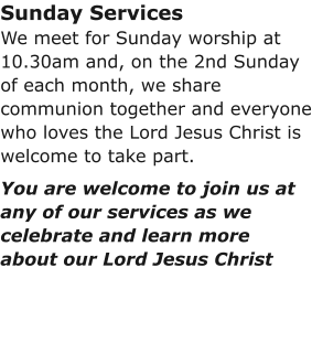 Sunday ServicesWe meet for Sunday worship at 10.30am and, on the 2nd Sunday of each month, we share communion together and everyone who loves the Lord Jesus Christ is welcome to take part.You are welcome to join us at any of our services as we celebrate and learn more about our Lord Jesus Christ