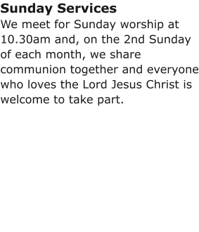 Sunday ServicesWe meet for Sunday worship at 10.30am and, on the 2nd Sunday of each month, we share communion together and everyone who loves the Lord Jesus Christ is welcome to take part.