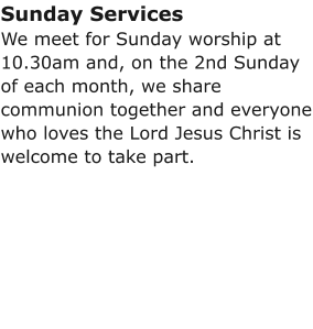Sunday ServicesWe meet for Sunday worship at 10.30am and, on the 2nd Sunday of each month, we share communion together and everyone who loves the Lord Jesus Christ is welcome to take part.