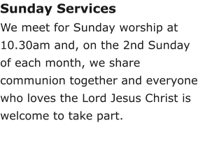 Sunday ServicesWe meet for Sunday worship at 10.30am and, on the 2nd Sunday of each month, we share communion together and everyone who loves the Lord Jesus Christ is welcome to take part.