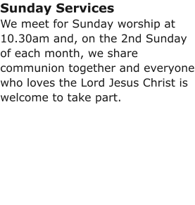 Sunday ServicesWe meet for Sunday worship at 10.30am and, on the 2nd Sunday of each month, we share communion together and everyone who loves the Lord Jesus Christ is welcome to take part.