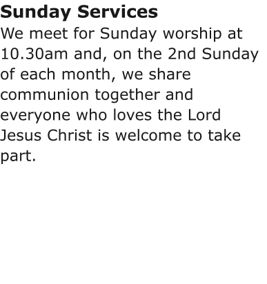 Sunday ServicesWe meet for Sunday worship at 10.30am and, on the 2nd Sunday of each month, we share communion together and everyone who loves the Lord Jesus Christ is welcome to take part.
