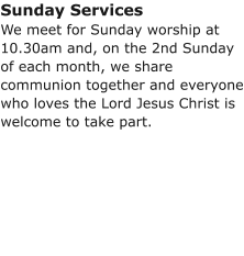Sunday ServicesWe meet for Sunday worship at 10.30am and, on the 2nd Sunday of each month, we share communion together and everyone who loves the Lord Jesus Christ is welcome to take part.