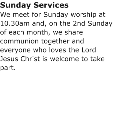 Sunday ServicesWe meet for Sunday worship at 10.30am and, on the 2nd Sunday of each month, we share communion together and everyone who loves the Lord Jesus Christ is welcome to take part.